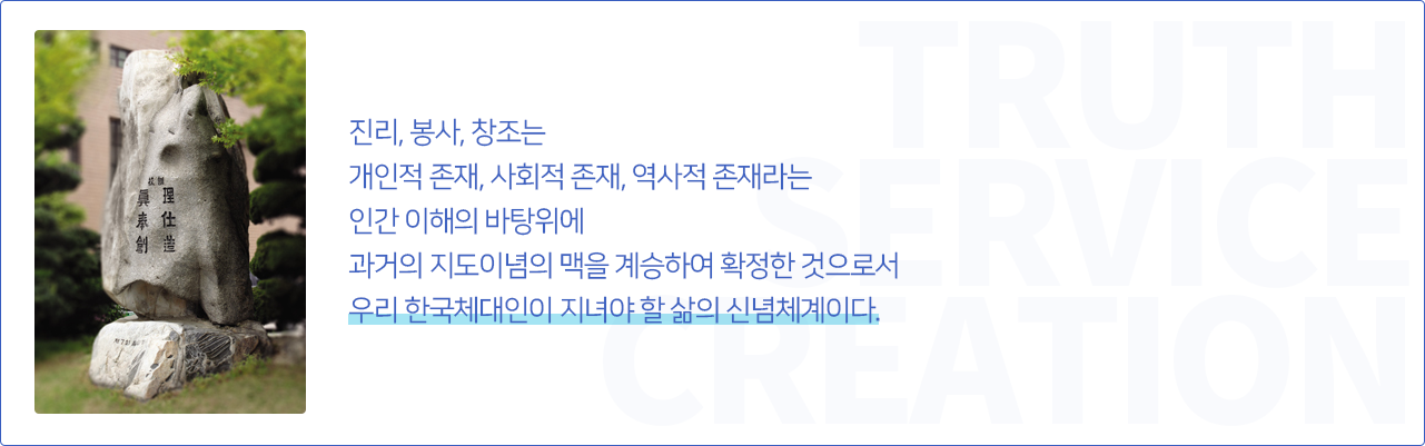 진리, 봉사, 창조는 
개인적 존재, 사회적 존재, 역사적 존재라는 
인간 이해의 바탕위에 
과거의 지도이념의 맥을 계승하여 확정한 것으로서 
우리 한국체대인이 지녀야 할 삶의 신념체계이다.